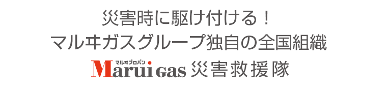 お客さまの安心・安全のために災害時に全国から駆けつける！Marui Gas災害救援隊